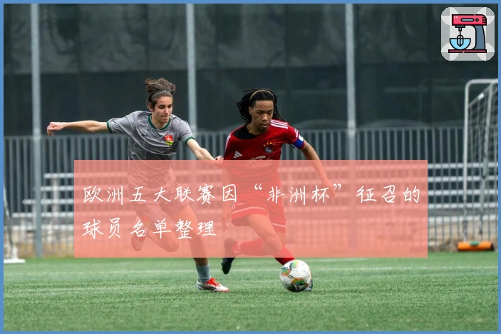 欧洲五大联赛因“非洲杯”征召的球员名单整理