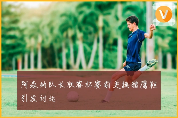 阿森纳队长联赛杯赛前更换猎鹰鞋引发讨论