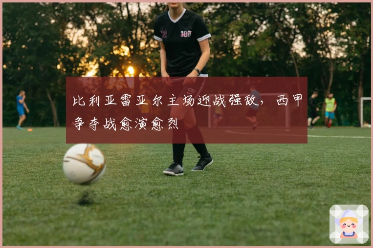 比利亚雷亚尔主场迎战强敌，西甲争夺战愈演愈烈