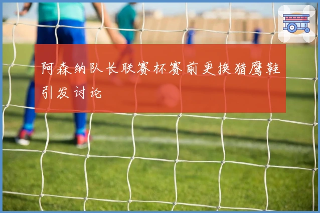 阿森纳队长联赛杯赛前更换猎鹰鞋引发讨论