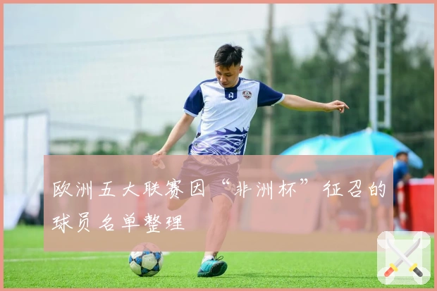 欧洲五大联赛因“非洲杯”征召的球员名单整理
