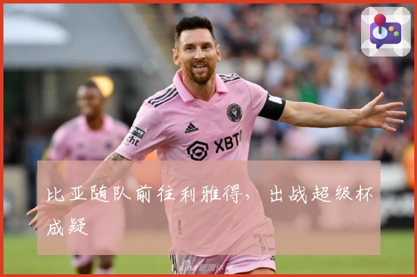 比亚随队前往利雅得，出战超级杯成疑